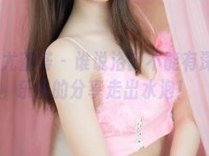 YouMi尤蜜荟 - 谁说浴缸不能有深度？黄乐然的分享走出水泡！